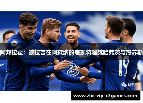 阿邦拉霍：德拉普在阿森纳的表现将超越哈弗茨与热苏斯